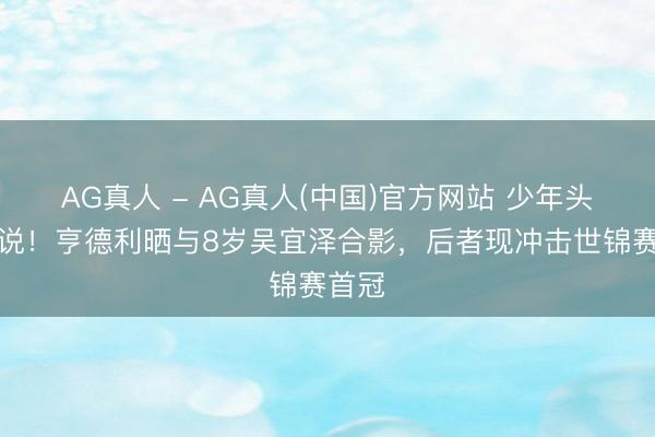 AG真人 - AG真人(中国)官方网站 少年头遇据说！亨德利晒与8岁吴宜泽合影，后者现冲击世锦赛首冠