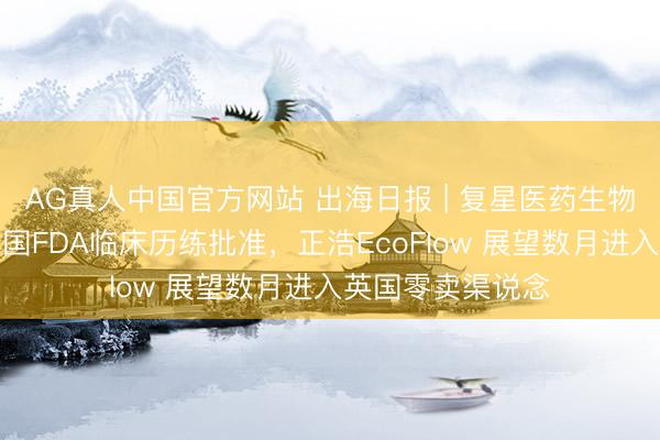 AG真人中国官方网站 出海日报 | 复星医药生物近似药获好意思国FDA临床历练批准,正浩EcoFlow 展望数月进入英国零卖渠说念