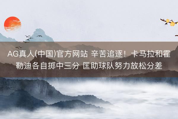 AG真人(中国)官方网站 辛苦追逐！卡马拉和霍勒迪各自掷中三分 匡助球队努力放松分差