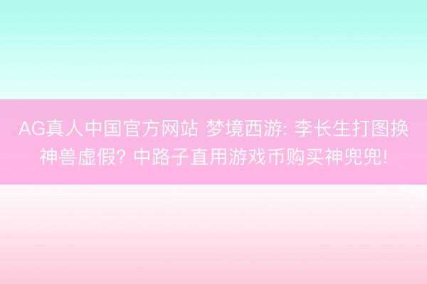 AG真人中国官方网站 梦境西游: 李长生打图换神兽虚假? 中路子直用游戏币购买神兜兜!