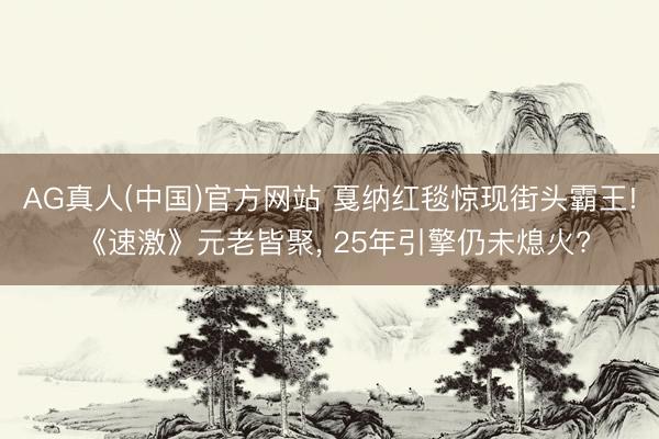 AG真人(中国)官方网站 戛纳红毯惊现街头霸王! 《速激》元老皆聚， 25年引擎仍未熄火?
