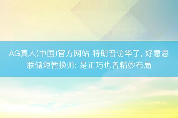 AG真人(中国)官方网站 特朗普访华了， 好意思联储短暂换帅: 是正巧也曾精妙布局