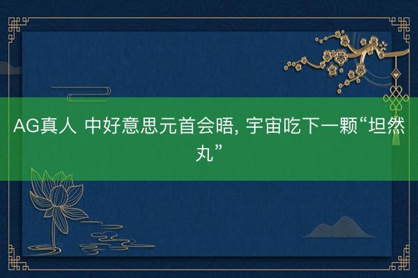 AG真人 中好意思元首会晤， 宇宙吃下一颗“坦然丸”