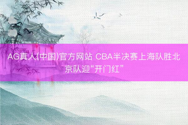 AG真人(中国)官方网站 CBA半决赛上海队胜北京队迎“开门红”