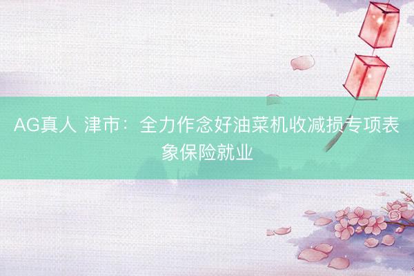 AG真人 津市：全力作念好油菜机收减损专项表象保险就业