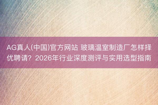 AG真人(中国)官方网站 玻璃温室制造厂怎样择优聘请？2026年行业深度测评与实用选型指南