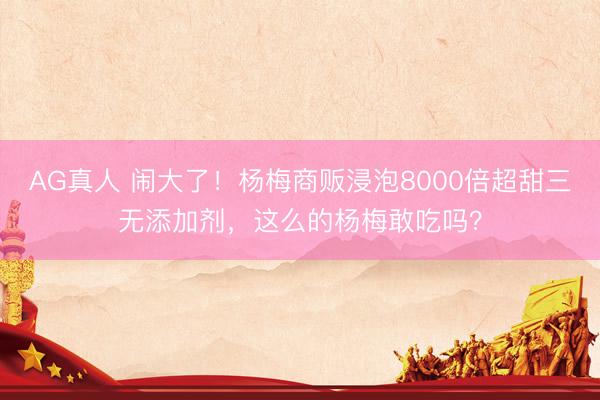AG真人 闹大了！杨梅商贩浸泡8000倍超甜三无添加剂，这么的杨梅敢吃吗？