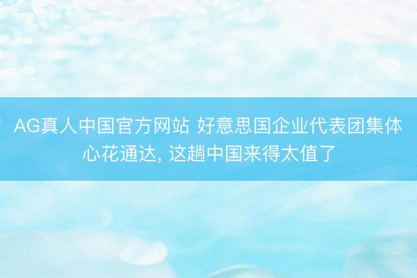 AG真人中国官方网站 好意思国企业代表团集体心花通达， 这趟中国来得太值了