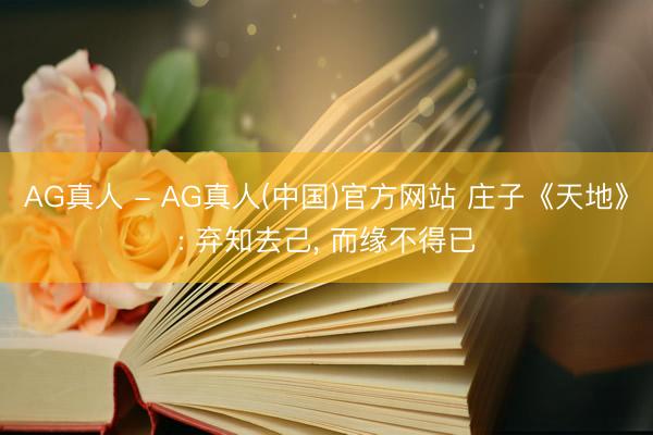 AG真人 - AG真人(中国)官方网站 庄子《天地》: 弃知去己， 而缘不得已