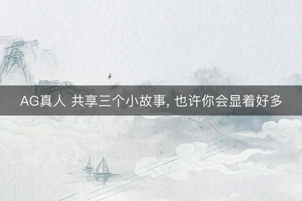 AG真人 共享三个小故事， 也许你会显着好多