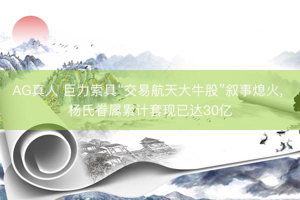 AG真人 巨力索具“交易航天大牛股”叙事熄火， 杨氏眷属累计套现已达30亿