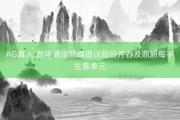 AG真人 新华通信频媒提议股份并吞及鼎新每手生意单元