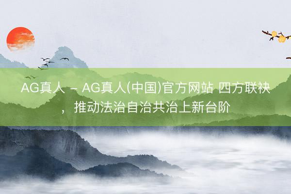 AG真人 - AG真人(中国)官方网站 四方联袂，推动法治自治共治上新台阶