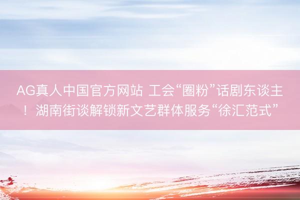 AG真人中国官方网站 工会“圈粉”话剧东谈主！湖南街谈解锁新文艺群体服务“徐汇范式”