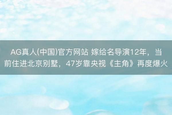AG真人(中国)官方网站 嫁给名导演12年，当前住进北京别墅，47岁靠央视《主角》再度爆火