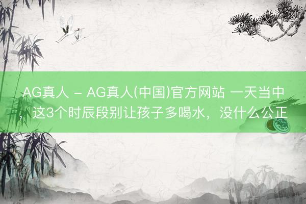 AG真人 - AG真人(中国)官方网站 一天当中，这3个时辰段别让孩子多喝水，没什么公正