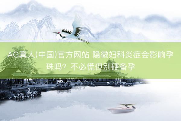 AG真人(中国)官方网站 隐微妇科炎症会影响孕珠吗？不必慌但别硬备孕