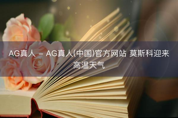 AG真人 - AG真人(中国)官方网站 莫斯科迎来高温天气