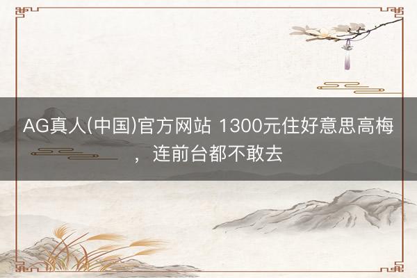 AG真人(中国)官方网站 1300元住好意思高梅，连前台都不敢去