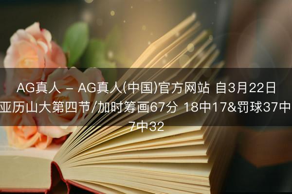 AG真人 - AG真人(中国)官方网站 自3月22日后亚历山大第四节/加时筹画67分 18中17&罚球37中32
