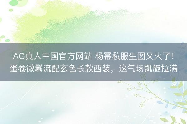 AG真人中国官方网站 杨幂私服生图又火了！蛋卷微鬈流配玄色长款西装，这气场凯旋拉满