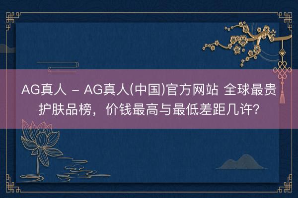 AG真人 - AG真人(中国)官方网站 全球最贵护肤品榜，价钱最高与最低差距几许？
