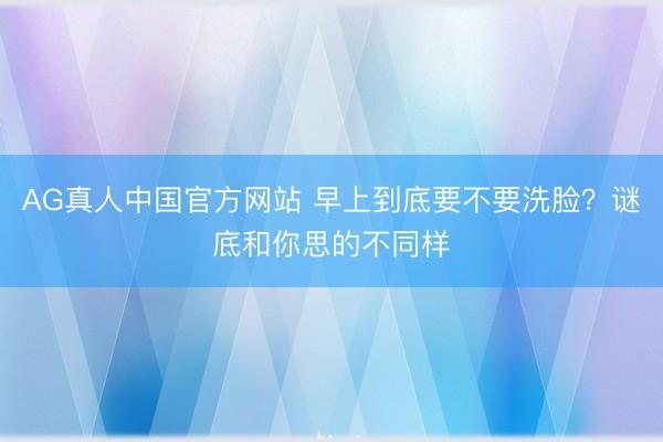 AG真人中国官方网站 早上到底要不要洗脸？谜底和你思的不同样