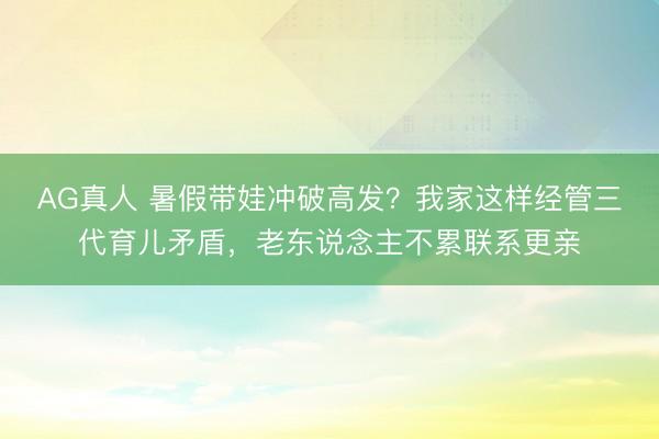 AG真人 暑假带娃冲破高发？我家这样经管三代育儿矛盾，老东说念主不累联系更亲