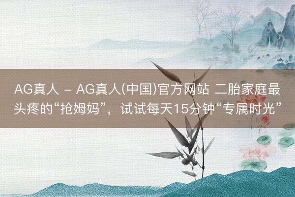 AG真人 - AG真人(中国)官方网站 二胎家庭最头疼的“抢姆妈”，试试每天15分钟“专属时光”
