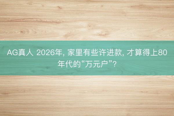 AG真人 2026年， 家里有些许进款， 才算得上80年代的“万元户”?