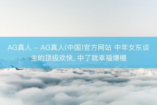 AG真人 - AG真人(中国)官方网站 中年女东谈主的顶级欢快， 中了就幸福爆棚