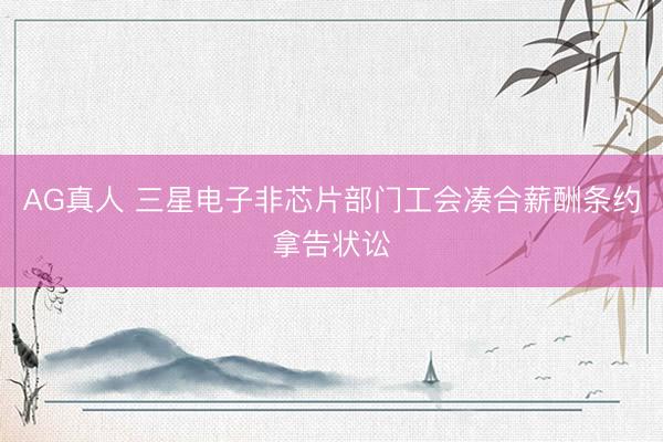 AG真人 三星电子非芯片部门工会凑合薪酬条约拿告状讼