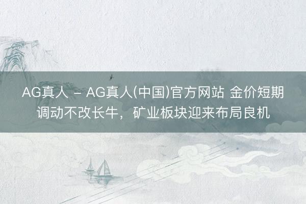 AG真人 - AG真人(中国)官方网站 金价短期调动不改长牛，矿业板块迎来布局良机