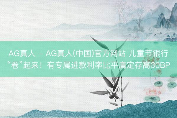 AG真人 - AG真人(中国)官方网站 儿童节银行“卷”起来！有专属进款利率比平庸定存高30BP