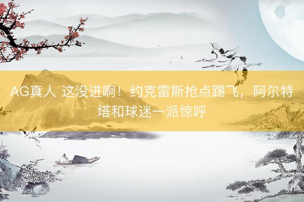 AG真人 这没进啊！约克雷斯抢点踢飞，阿尔特塔和球迷一派惊呼