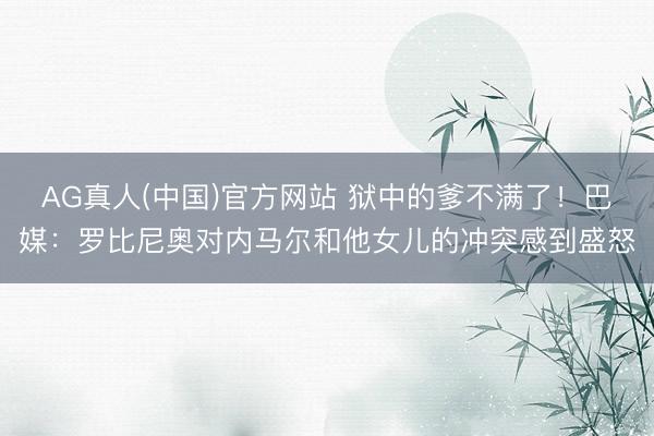 AG真人(中国)官方网站 狱中的爹不满了！巴媒：罗比尼奥对内马尔和他女儿的冲突感到盛怒