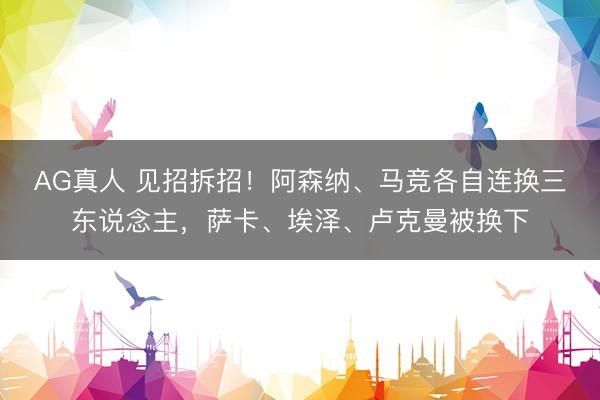 AG真人 见招拆招！阿森纳、马竞各自连换三东说念主，萨卡、埃泽、卢克曼被换下