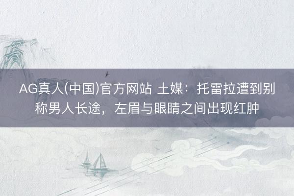 AG真人(中国)官方网站 土媒：托雷拉遭到别称男人长途，左眉与眼睛之间出现红肿