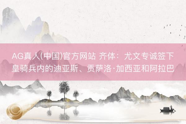 AG真人(中国)官方网站 齐体：尤文专诚签下皇骑兵内的迪亚斯、贡萨洛·加西亚和阿拉巴