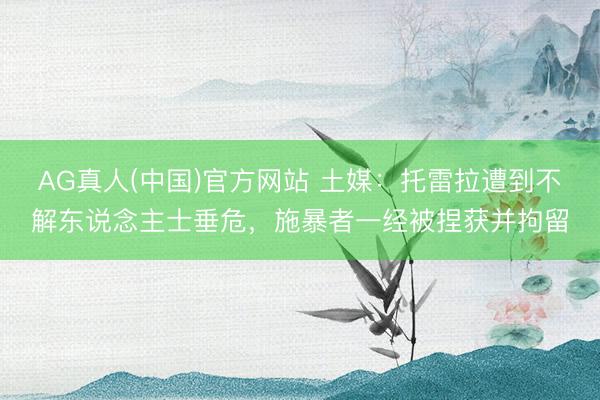 AG真人(中国)官方网站 土媒：托雷拉遭到不解东说念主士垂危，施暴者一经被捏获并拘留