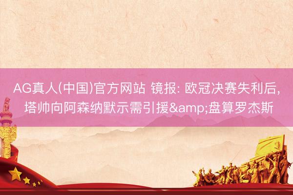 AG真人(中国)官方网站 镜报: 欧冠决赛失利后， 塔帅向阿森纳默示需引援&盘算罗杰斯