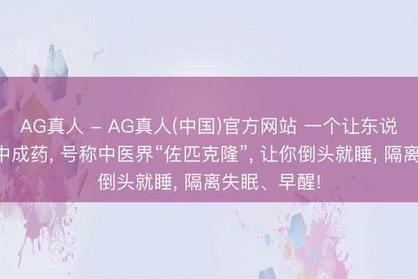AG真人 - AG真人(中国)官方网站 一个让东说念主速睡的中成药， 号称中医界“佐匹克隆”， 让你倒头就睡， 隔离失眠、早醒!