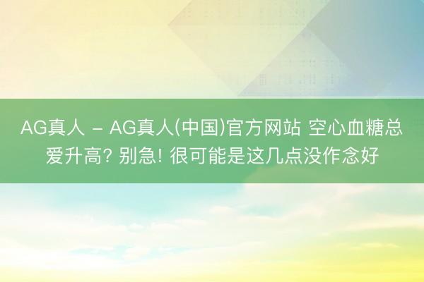 AG真人 - AG真人(中国)官方网站 空心血糖总爱升高? 别急! 很可能是这几点没作念好