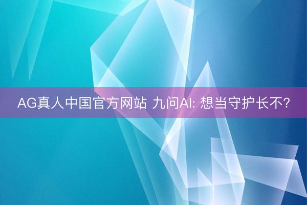 AG真人中国官方网站 九问AI: 想当守护长不?