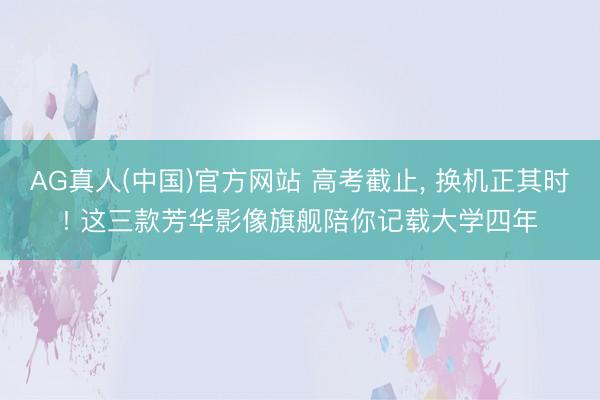 AG真人(中国)官方网站 高考截止， 换机正其时! 这三款芳华影像旗舰陪你记载大学四年