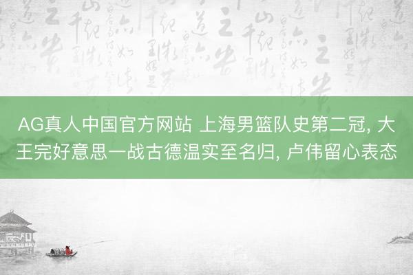 AG真人中国官方网站 上海男篮队史第二冠， 大王完好意思一战古德温实至名归， 卢伟留心表态