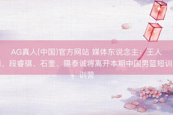 AG真人(中国)官方网站 媒体东说念主：王人麟、段睿骐、石奎、隰泰诚将离开本期中国男篮短训营