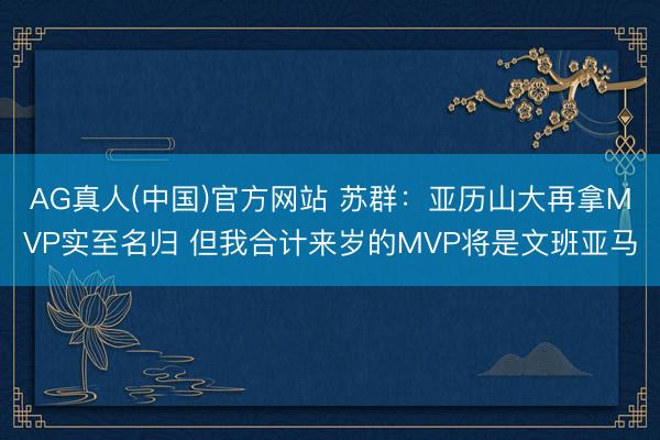 AG真人(中国)官方网站 苏群：亚历山大再拿MVP实至名归 但我合计来岁的MVP将是文班亚马