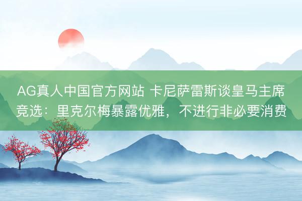 AG真人中国官方网站 卡尼萨雷斯谈皇马主席竞选：里克尔梅暴露优雅