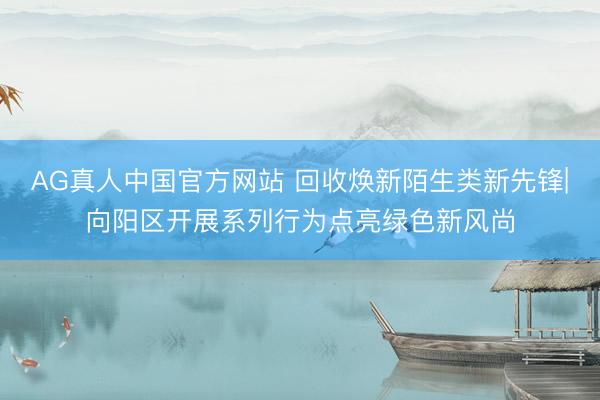 AG真人中国官方网站 回收焕新陌生类新先锋|向阳区开展系列行为点亮绿色新风尚